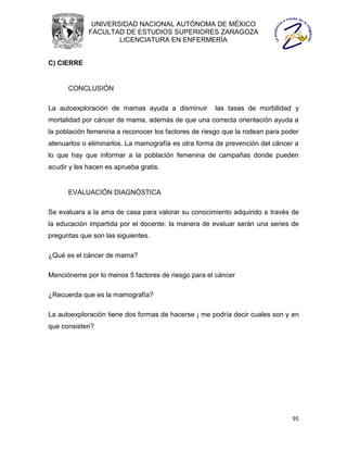 UNIVERSIDAD NACIONAL AUTÓNOMA DE MÉXICO
             FACULTAD DE ESTUDIOS SUPERIORES ZARAGOZA
                     LICENCIATURA EN ENFERMERÍA


C) CIERRE


      CONCLUSIÓN

La autoexploración de mamas ayuda a disminuir         las tasas de morbilidad y
mortalidad por cáncer de mama, además de que una correcta orientación ayuda a
la población femenina a reconocer los factores de riesgo que la rodean para poder
atenuarlos o eliminarlos. La mamografía es otra forma de prevención del cáncer a
lo que hay que informar a la población femenina de campañas donde pueden
acudir y les hacen es aprueba gratis.


      EVALUACIÓN DIAGNÓSTICA

Se evaluara a la ama de casa para valorar su conocimiento adquirido a través de
la educación impartida por el docente: la manera de evaluar serán una series de
preguntas que son las siguientes.

¿Qué es el cáncer de mama?

Mencióneme por lo menos 5 factores de riesgo para el cáncer

¿Recuerda que es la mamografía?

La autoexploración tiene dos formas de hacerse ¡ me podría decir cuales son y en
que consisten?




                                                                               95
 