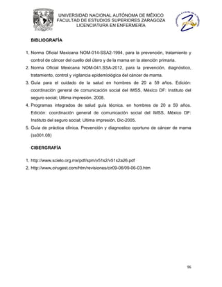 UNIVERSIDAD NACIONAL AUTÓNOMA DE MÉXICO
               FACULTAD DE ESTUDIOS SUPERIORES ZARAGOZA
                       LICENCIATURA EN ENFERMERÍA


  BIBLIOGRAFÍA

1. Norma Oficial Mexicana NOM-014-SSA2-1994, para la prevención, tratamiento y
  control de cáncer del cuello del útero y de la mama en la atención primaria.
2. Norma Oficial Mexicana NOM-041.SSA-2012, para la prevención, diagnóstico,
  tratamiento, control y vigilancia epidemiológica del cáncer de mama.
3. Guía para el cuidado de la salud en hombres de 20 a 59 años. Edición:
  coordinación general de comunicación social del IMSS, México DF: Instituto del
  seguro social; Ultima impresión. 2008.
4. Programas integrados de salud guía técnica. en hombres de 20 a 59 años.
  Edición: coordinación general de comunicación social del IMSS, México DF:
  Instituto del seguro social; Ultima impresión. Dic-2005.
5. Guía de práctica clínica. Prevención y diagnostico oportuno de cáncer de mama
  (ss001.08)

  CIBERGRAFÍA

1. http://www.scielo.org.mx/pdf/spm/v51s2/v51s2a26.pdf
2. http://www.cirugest.com/htm/revisiones/cir09-06/09-06-03.htm




                                                                                 96
 