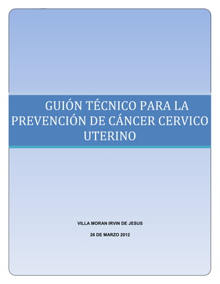 UNIVERSIDAD NACIONAL AUTÓNOMA DE MÉXICO
      FACULTAD DE ESTUDIOS SUPERIORES ZARAGOZA
              LICENCIATURA EN ENFERMERÍA




    GUIÓN TÉCNICO PARA LA
PREVENCIÓN DE CÁNCER CERVICO
          UTERINO
                         .




             VILLA MORAN IRVIN DE JESUS

                  26 DE MARZO 2012




                                                 97
 