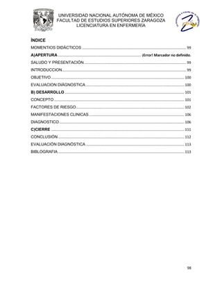 UNIVERSIDAD NACIONAL AUTÓNOMA DE MÉXICO
                       FACULTAD DE ESTUDIOS SUPERIORES ZARAGOZA
                               LICENCIATURA EN ENFERMERÍA


ÍNDICE
MOMENTIOS DIDÁCTICOS ........................................................................................................ 99
A)APERTURA ................................................................................... ¡Error! Marcador no definido.
SALUDO Y PRESENTACIÓN ...................................................................................................... 99
INTRODUCCION ............................................................................................................................ 99
OBJETIVO ..................................................................................................................................... 100
EVALUACION DIÁGNOSTICA .................................................................................................. 100
B) DESARROLLO ....................................................................................................................... 101
CONCEPTO .................................................................................................................................. 101
FACTORES DE RIESGO ............................................................................................................ 102
MANIFESTACIONES CLINICAS ............................................................................................... 106
DIAGNOSTICO ............................................................................................................................. 106
C)CIERRE ..................................................................................................................................... 111
CONCLUSIÓN .............................................................................................................................. 112
EVALUACIÓN DIAGNÓSTICA .................................................................................................. 113
BIBLOGRAFIA .............................................................................................................................. 113




                                                                                                                                              98
 