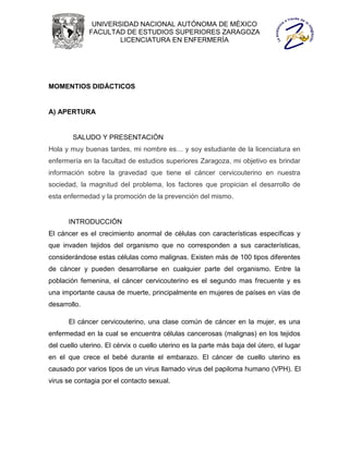 UNIVERSIDAD NACIONAL AUTÓNOMA DE MÉXICO
              FACULTAD DE ESTUDIOS SUPERIORES ZARAGOZA
                      LICENCIATURA EN ENFERMERÍA




MOMENTIOS DIDÁCTICOS


A) APERTURA


        SALUDO Y PRESENTACIÓN
Hola y muy buenas tardes, mi nombre es… y soy estudiante de la licenciatura en
enfermería en la facultad de estudios superiores Zaragoza, mi objetivo es brindar
información sobre la gravedad que tiene el cáncer cervicouterino en nuestra
sociedad, la magnitud del problema, los factores que propician el desarrollo de
esta enfermedad y la promoción de la prevención del mismo.


      INTRODUCCIÓN
El cáncer es el crecimiento anormal de células con características específicas y
que invaden tejidos del organismo que no corresponden a sus características,
considerándose estas células como malignas. Existen más de 100 tipos diferentes
de cáncer y pueden desarrollarse en cualquier parte del organismo. Entre la
población femenina, el cáncer cervicouterino es el segundo mas frecuente y es
una importante causa de muerte, principalmente en mujeres de países en vías de
desarrollo.

      El cáncer cervicouterino, una clase común de cáncer en la mujer, es una
enfermedad en la cual se encuentra células cancerosas (malignas) en los tejidos
del cuello uterino. El cérvix o cuello uterino es la parte más baja del útero, el lugar
en el que crece el bebé durante el embarazo. El cáncer de cuello uterino es
causado por varios tipos de un virus llamado virus del papiloma humano (VPH). El
virus se contagia por el contacto sexual.
 