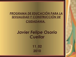 PROGRAMA DE EDUCACIÓN PARA LA SEXUALIDAD Y CONSTRUCCIÓN DE CIUDADANIA.   Javier Felipe Osorio Cuellar 11_02 2010 