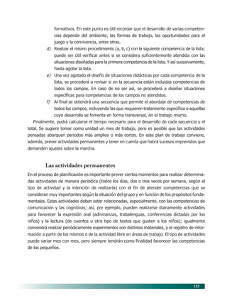 123
formativos. En este punto es útil recordar que el desarrollo de varias competen-
cias depende del ambiente, las formas de trabajo, las oportunidades para el
juego y la convivencia, entre otras.
d) Realizar el mismo procedimiento (a, b, c) con la siguiente competencia de la lista;
puede ser útil verificar antes si se considera suficientemente atendida con las
situaciones diseñadas para la primera competencia de la lista. Y así sucesivamente,
hasta agotar la lista.
e) Una vez agotado el diseño de situaciones didácticas por cada competencia de la
lista, se procederá a revisar si en la secuencia están incluidas competencias de
todos los campos. En caso de no ser así, se procederá a diseñar situaciones
específicas para competencias de los campos no atendidos.
f) Al final se obtendrá una secuencia que permite el abordaje de competencias de
todos los campos, incluyendo las que requieren tratamiento específico o aquellas
cuyo desarrollo se fomenta en forma transversal, en el trabajo mismo.
Finalmente, podrá calcularse el tiempo necesario para el desarrollo de cada secuencia y el
total. Se sugiere tomar como unidad un mes de trabajo, pero es posible que las actividades
pensadas abarquen periodos más amplios o más cortos. En este plan de trabajo conviene,
además, prever actividades permanentes y tener en cuenta que habrá sucesos imprevistos que
demanden ajustes sobre la marcha.
Las actividades permanentes
En el proceso de planificación es importante prever ciertos momentos para realizar determina-
das actividades de manera periódica (todos los días, dos o tres veces por semana, según el
tipo de actividad y la intención de realizarla) con el fin de atender competencias que se
consideran muy importantes según la situación del grupo y en función de los propósitos funda-
mentales. Estas actividades deben estar relacionadas, especialmente, con las competencias de
comunicación y las cognitivas; así, por ejemplo, pueden realizarse diariamente actividades
para favorecer la expresión oral (adivinanzas, trabalenguas, conferencias dictadas por los
niños) y la lectura (de cuentos u otro tipo de textos que gusten a los niños); igualmente
convendrá realizar periódicamente experimentos con distintos materiales, y el registro de infor-
mación a partir de los mismos o de la actividad libre en áreas de trabajo. El tipo de actividades
puede variar mes con mes, pero siempre tendrán como finalidad favorecer las competencias
de los pequeños.
10/PEP/ORGANIZACIÓN 6/21/04, 5:18 PM
123
 