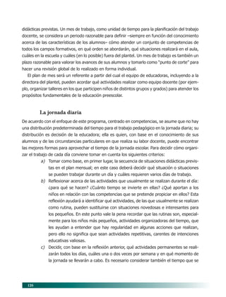 126
didácticas previstas. Un mes de trabajo, como unidad de tiempo para la planificación del trabajo
docente, se considera un periodo razonable para definir –siempre en función del conocimiento
acerca de las características de los alumnos– cómo atender un conjunto de competencias de
todos los campos formativos, en qué orden se abordarán, qué situaciones realizará en el aula,
cuáles en la escuela y cuáles (en lo posible) fuera del plantel. Un mes de trabajo es también un
plazo razonable para valorar los avances de sus alumnos y tomarlo como “punto de corte” para
hacer una revisión global de lo realizado en forma individual.
El plan de mes será un referente a partir del cual el equipo de educadoras, incluyendo a la
directora del plantel, pueden acordar qué actividades realizar como equipo docente (por ejem-
plo, organizar talleres en los que participen niños de distintos grupos y grados) para atender los
propósitos fundamentales de la educación preescolar.
La jornada diaria
De acuerdo con el enfoque de este programa, centrado en competencias, se asume que no hay
una distribución predeterminada del tiempo para el trabajo pedagógico en la jornada diaria; su
distribución es decisión de la educadora; ella es quien, con base en el conocimiento de sus
alumnos y de las circunstancias particulares en que realiza su labor docente, puede encontrar
las mejores formas para aprovechar el tiempo de la jornada escolar. Para decidir cómo organi-
zar el trabajo de cada día conviene tomar en cuenta los siguientes criterios:
a) Tomar como base, en primer lugar, la secuencia de situaciones didácticas previs-
tas en el plan mensual; en este caso deberá decidir qué situación o situaciones
se pueden trabajar durante un día y cuáles requieren varios días de trabajo.
b) Reflexionar acerca de las actividades que usualmente se realizan durante el día:
¿para qué se hacen? ¿Cuánto tiempo se invierte en ellas? ¿Qué aportan a los
niños en relación con las competencias que se pretende propiciar en ellos? Esta
reflexión ayudará a identificar qué actividades, de las que usualmente se realizan
como rutina, pueden sustituirse con situaciones novedosas e interesantes para
los pequeños. En este punto vale la pena recordar que las rutinas son, especial-
mente para los niños más pequeños, actividades organizadoras del tiempo, que
les ayudan a entender que hay regularidad en algunas acciones que realizan,
pero ello no significa que sean actividades repetitivas, carentes de intenciones
educativas valiosas.
c) Decidir, con base en la reflexión anterior, qué actividades permanentes se reali-
zarán todos los días, cuáles una o dos veces por semana y en qué momento de
la jornada se llevarán a cabo. Es necesario considerar también el tiempo que se
10/PEP/ORGANIZACIÓN 6/21/04, 5:18 PM
126
 