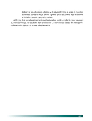 127
dedicará a las actividades artísticas y de educación física a cargo de maestros
especiales; donde los haya, ello no significa que la educadora deje de atender
actividades de estos campos formativos.
Al término de la jornada es importante que la educadora registre, mediante notas breves en
su diario de trabajo, los resultados de la experiencia. La valoración del trabajo del día le permi-
tirá realizar los ajustes necesarios sobre la marcha.
10/PEP/ORGANIZACIÓN 6/21/04, 5:18 PM
127
 