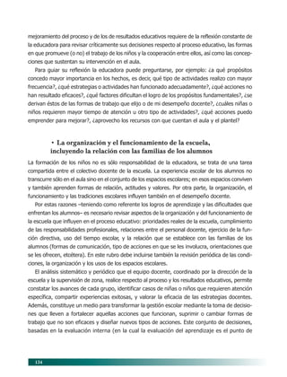 134
mejoramiento del proceso y de los de resultados educativos requiere de la reflexión constante de
la educadora para revisar críticamente sus decisiones respecto al proceso educativo, las formas
en que promueve (o no) el trabajo de los niños y la cooperación entre ellos, así como las concep-
ciones que sustentan su intervención en el aula.
Para guiar su reflexión la educadora puede preguntarse, por ejemplo: ¿a qué propósitos
concedo mayor importancia en los hechos, es decir, qué tipo de actividades realizo con mayor
frecuencia?, ¿qué estrategias o actividades han funcionado adecuadamente?, ¿qué acciones no
han resultado eficaces?, ¿qué factores dificultan el logro de los propósitos fundamentales?, ¿se
derivan éstos de las formas de trabajo que elijo o de mi desempeño docente?, ¿cuáles niñas o
niños requieren mayor tiempo de atención u otro tipo de actividades?, ¿qué acciones puedo
emprender para mejorar?, ¿aprovecho los recursos con que cuentan el aula y el plantel?
• La organización y el funcionamiento de la escuela,
incluyendo la relación con las familias de los alumnos
La formación de los niños no es sólo responsabilidad de la educadora, se trata de una tarea
compartida entre el colectivo docente de la escuela. La experiencia escolar de los alumnos no
transcurre sólo en el aula sino en el conjunto de los espacios escolares; en esos espacios conviven
y también aprenden formas de relación, actitudes y valores. Por otra parte, la organización, el
funcionamiento y las tradiciones escolares influyen también en el desempeño docente.
Por estas razones –teniendo como referente los logros de aprendizaje y las dificultades que
enfrentan los alumnos– es necesario revisar aspectos de la organización y del funcionamiento de
la escuela que influyen en el proceso educativo: prioridades reales de la escuela, cumplimiento
de las responsabilidades profesionales, relaciones entre el personal docente, ejercicio de la fun-
ción directiva, uso del tiempo escolar, y la relación que se establece con las familias de los
alumnos (formas de comunicación, tipo de acciones en que se les involucra, orientaciones que
se les ofrecen, etcétera). En este rubro debe incluirse también la revisión periódica de las condi-
ciones, la organización y los usos de los espacios escolares.
El análisis sistemático y periódico que el equipo docente, coordinado por la dirección de la
escuela y la supervisión de zona, realice respecto al proceso y los resultados educativos, permite
constatar los avances de cada grupo, identificar casos de niñas o niños que requieren atención
específica, compartir experiencias exitosas, y valorar la eficacia de las estrategias docentes.
Además, constituye un medio para transformar la gestión escolar mediante la toma de decisio-
nes que lleven a fortalecer aquellas acciones que funcionan, suprimir o cambiar formas de
trabajo que no son eficaces y diseñar nuevos tipos de acciones. Este conjunto de decisiones,
basadas en la evaluación interna (en la cual la evaluación del aprendizaje es el punto de
11/PEP/EVALUACIÓN1 6/21/04, 5:18 PM
134
 
