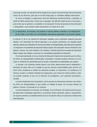 38
al proceso escolar y la valoración de los rasgos de su cultura. Esa será la base del conocimiento
mutuo de sus alumnos, para que en el aula tenga lugar un verdadero diálogo intercultural.
En suma, al adoptar un papel activo ante las diferencias socioeconómicas y culturales, el
Jardín de Niños puede hacer mucho por la equidad, más allá del simple acceso a la escuela, y
para evitar que se generen y consoliden en la educación formas tempranas de discriminación
y desigualdad, cuyos efectos suelen proyectarse a lo largo de la vida.
6. La educadora, la escuela y los padres o tutores deben contribuir a la integración
de las niñas y los niños con necesidades educativas especiales a la escuela regular.
El artículo 41 de la Ley General de Educación establece que la educación especial procurará
atender a los educandos de manera adecuada a sus propias condiciones, con equidad social;
además, plantea que tratándose de menores de edad con discapacidades, esta educación propiciará
su integración a los planteles de educación básica regular. Esta educación incluye orientación a los
padres o tutores, así como también a los maestros y demás personal de escuelas de educación
básica regular que integren a alumnos con necesidades especiales de educación.
El concepto planteado en la Ley General de Educación implica tener presente que los niños y
las niñas con discapacidades (intelectuales, sensoriales o motoras) pueden encontrar en la es-
cuela un ambiente de aprendizaje que los ayude a desarrollar las capacidades que poseen.
La escuela y las maestras pueden ejercer una acción determinante para la adaptación y
bienestar de estos niños en la medida en que les ofrezcan oportunidades para convivir con
otros niños, ampliando su ámbito de relaciones sociales, su autonomía y la confianza en sí
mismos; ayuden a combatir actitudes de marginación, que incluso los mismos padres o tuto-
res pueden propiciar, ya sea con la intención de protegerlos o por prejuicios personales y
sociales.
La buena disposición de la educadora y de la escuela es esencial para atender a las niñas y
los niños con discapacidades, lo que implica un trabajo de apoyo con el grupo escolar, los
padres o tutores y la escuela en su conjunto.
La buena disposición es esencial, sin embargo, no es suficiente. Se requiere que las escue-
las desarrollen estrategias específicas y su personal reciba orientación, apoyo y capacitación;
se requiere asimismo, el establecimiento de una vinculación eficaz con personal e instituciones
especializadas.
06/PEP/PRINCIPIOS 6/21/04, 5:16 PM
38
 