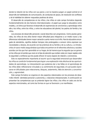 52
donde la relación de los niños con sus pares y con la maestra juegan un papel central en el
desarrollo de habilidades de comunicación, de conductas de apoyo, de resolución de conflictos
y de la habilidad de obtener respuestas positivas de otros.
El desarrollo de competencias en los niños y las niñas en este campo formativo depende
fundamentalmente de dos factores interrelacionados: el papel que juega la educadora como
modelo, y el clima que favorece el desarrollo de experiencias de convivencia y aprendizaje entre
ella y los niños, entre los niños, y entre las educadoras del plantel, los padres de familia y los
niños.
Los procesos de desarrollo personal y social descritos son progresivos. Como pautas gene-
rales, los niños de tres años tienen mayor dificultad para integrarse a un medio nuevo y las
diferencias individuales tienen mayor variación cuanto menor es el niño. Para la educadora encar-
gada de atenderlos, significa dedicar tiempos más prolongados a conocer cómo expresan sus
necesidades y deseos, de acuerdo con las prácticas de su familia y de su cultura, y a introdu-
cirlos al nuevo medio asegurándose que todos encuentren en él referentes afectivos y sociales
acordes con los que han aprendido en su hogar, de tal manera que la angustia que se genera
en los niños por el cambio que viven en el tipo de atención que reciben ceda con mayor rapidez ante
la seguridad y confianza que les pueda ofrecer el nuevo espacio de relación y convivencia.
Esto es especialmente importante al asumir que la seguridad emocional que desarrollen
los niños es condición fundamental para lograr una exploración más efectiva de las oportuni-
dades de aprendizaje. La interpretación que podamos dar a las fallas en el aprendizaje de
los niños debe reflexionarse vinculada a su sentimiento de seguridad, el cual puede expre-
sarse en dificultades para relacionarse, bloqueo, aislamiento, falta de atención y concentra-
ción, y agresividad.
Este campo formativo se organiza en dos aspectos relacionados con los procesos de desa-
rrollo infantil: identidad personal y autonomía, y relaciones interpersonales. A continuación se
presentan las competencias que se pretende logren las niñas y los niños en cada uno de los
aspectos mencionados, así como las formas en que se favorecen y se manifiestan.
07/PEP/CAMPOS-1 6/21/04, 5:17 PM
52
 
