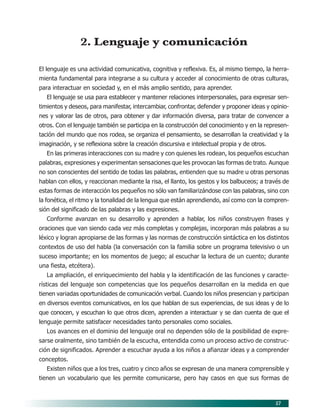 57
2. Lenguaje y comunicación
El lenguaje es una actividad comunicativa, cognitiva y reflexiva. Es, al mismo tiempo, la herra-
mienta fundamental para integrarse a su cultura y acceder al conocimiento de otras culturas,
para interactuar en sociedad y, en el más amplio sentido, para aprender.
El lenguaje se usa para establecer y mantener relaciones interpersonales, para expresar sen-
timientos y deseos, para manifestar, intercambiar, confrontar, defender y proponer ideas y opinio-
nes y valorar las de otros, para obtener y dar información diversa, para tratar de convencer a
otros. Con el lenguaje también se participa en la construcción del conocimiento y en la represen-
tación del mundo que nos rodea, se organiza el pensamiento, se desarrollan la creatividad y la
imaginación, y se reflexiona sobre la creación discursiva e intelectual propia y de otros.
En las primeras interacciones con su madre y con quienes les rodean, los pequeños escuchan
palabras, expresiones y experimentan sensaciones que les provocan las formas de trato. Aunque
no son conscientes del sentido de todas las palabras, entienden que su madre u otras personas
hablan con ellos, y reaccionan mediante la risa, el llanto, los gestos y los balbuceos; a través de
estas formas de interacción los pequeños no sólo van familiarizándose con las palabras, sino con
la fonética, el ritmo y la tonalidad de la lengua que están aprendiendo, así como con la compren-
sión del significado de las palabras y las expresiones.
Conforme avanzan en su desarrollo y aprenden a hablar, los niños construyen frases y
oraciones que van siendo cada vez más completas y complejas, incorporan más palabras a su
léxico y logran apropiarse de las formas y las normas de construcción sintáctica en los distintos
contextos de uso del habla (la conversación con la familia sobre un programa televisivo o un
suceso importante; en los momentos de juego; al escuchar la lectura de un cuento; durante
una fiesta, etcétera).
La ampliación, el enriquecimiento del habla y la identificación de las funciones y caracte-
rísticas del lenguaje son competencias que los pequeños desarrollan en la medida en que
tienen variadas oportunidades de comunicación verbal. Cuando los niños presencian y participan
en diversos eventos comunicativos, en los que hablan de sus experiencias, de sus ideas y de lo
que conocen, y escuchan lo que otros dicen, aprenden a interactuar y se dan cuenta de que el
lenguaje permite satisfacer necesidades tanto personales como sociales.
Los avances en el dominio del lenguaje oral no dependen sólo de la posibilidad de expre-
sarse oralmente, sino también de la escucha, entendida como un proceso activo de construc-
ción de significados. Aprender a escuchar ayuda a los niños a afianzar ideas y a comprender
conceptos.
Existen niños que a los tres, cuatro y cinco años se expresan de una manera comprensible y
tienen un vocabulario que les permite comunicarse, pero hay casos en que sus formas de
07/PEP/CAMPOS-1 6/21/04, 5:17 PM
57
 