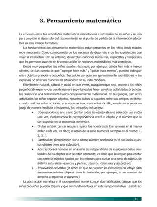 71
3. Pensamiento matemático
La conexión entre las actividades matemáticas espontáneas e informales de los niños y su uso
para propiciar el desarrollo del razonamiento, es el punto de partida de la intervención educa-
tiva en este campo formativo.
Los fundamentos del pensamiento matemático están presentes en los niños desde edades
muy tempranas. Como consecuencia de los procesos de desarrollo y de las experiencias que
viven al interactuar con su entorno, desarrollan nociones numéricas, espaciales y temporales
que les permiten avanzar en la construcción de nociones matemáticas más complejas.
Desde muy pequeños, los niños pueden distinguir, por ejemplo, dónde hay más o menos
objetos, se dan cuenta de que “agregar hace más” y “quitar hace menos”, pueden distinguir
entre objetos grandes y pequeños. Sus juicios parecen ser genuinamente cuantitativos y los
expresan de diversas maneras en situaciones de su vida cotidiana.
El ambiente natural, cultural y social en que viven, cualquiera que sea, provee a los niños
pequeños de experiencias que de manera espontánea los llevan a realizar actividades de conteo,
las cuales son una herramienta básica del pensamiento matemático. En sus juegos, o en otras
actividades los niños separan objetos, reparten dulces o juguetes entre sus amigos, etcétera;
cuando realizan estas acciones, y aunque no son conscientes de ello, empiezan a poner en
juego de manera implícita e incipiente, los principios del conteo:
• Correspondencia uno a uno (contar todos los objetos de una colección una y sólo
una vez, estableciendo la correspondencia entre el objeto y el número que le
corresponde en la secuencia numérica).
• Orden estable (contar requiere repetir los nombres de los números en el mismo
orden cada vez, es decir, el orden de la serie numérica siempre es el mismo: 1,
2, 3…).
• Cardinalidad (comprender que el último número nombrado es el que indica cuán-
tos objetos tiene una colección).
• Abstracción (el número en una serie es independiente de cualquiera de las cua-
lidades de los objetos que se están contando; es decir, que las reglas para contar
una serie de objetos iguales son las mismas para contar una serie de objetos de
distinta naturaleza –canicas y piedras; zapatos, calcetines y agujetas–).
• Irrelevancia del orden (el orden en que se cuenten los elementos no influye para
determinar cuántos objetos tiene la colección, por ejemplo, si se cuentan de
derecha a izquierda o viceversa).
La abstracción numérica y el razonamiento numérico son dos habilidades básicas que los
niños pequeños pueden adquirir y que son fundamentales en este campo formativo. La abstrac-
07/PEP/CAMPOS-1 6/21/04, 5:17 PM
71
 