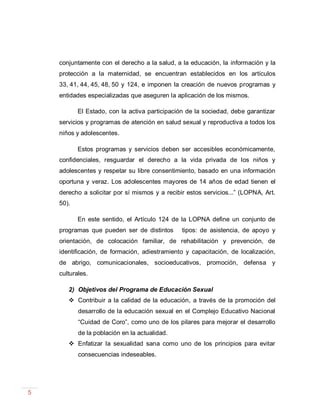 5
conjuntamente con el derecho a la salud, a la educación, la información y la
protección a la maternidad, se encuentran establecidos en los artículos
33, 41, 44, 45, 48, 50 y 124, e imponen la creación de nuevos programas y
entidades especializadas que aseguren la aplicación de los mismos.
El Estado, con la activa participación de la sociedad, debe garantizar
servicios y programas de atención en salud sexual y reproductiva a todos los
niños y adolescentes.
Estos programas y servicios deben ser accesibles económicamente,
confidenciales, resguardar el derecho a la vida privada de los niños y
adolescentes y respetar su libre consentimiento, basado en una información
oportuna y veraz. Los adolescentes mayores de 14 años de edad tienen el
derecho a solicitar por sí mismos y a recibir estos servicios...” (LOPNA, Art.
50).
En este sentido, el Artículo 124 de la LOPNA define un conjunto de
programas que pueden ser de distintos tipos: de asistencia, de apoyo y
orientación, de colocación familiar, de rehabilitación y prevención, de
identificación, de formación, adiestramiento y capacitación, de localización,
de abrigo, comunicacionales, socioeducativos, promoción, defensa y
culturales.
2) Objetivos del Programa de Educación Sexual
 Contribuir a la calidad de la educación, a través de la promoción del
desarrollo de la educación sexual en el Complejo Educativo Nacional
“Cuidad de Coro”, como uno de los pilares para mejorar el desarrollo
de la población en la actualidad.
 Enfatizar la sexualidad sana como uno de los principios para evitar
consecuencias indeseables.
 