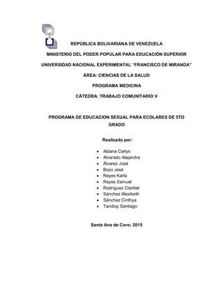 REPÚBLICA BOLIVARIANA DE VENEZUELA
MINISTERIO DEL PODER POPULAR PARA EDUCACIÓN SUPERIOR
UNIVERSIDAD NACIONAL EXPERIMENTAL “FRANCISCO DE MIRANDA”
ÁREA: CIENCIAS DE LA SALUD
PROGRAMA MEDICINA
CÁTEDRA: TRABAJO COMUNITARIO V
PROGRAMA DE EDUCACION SEXUAL PARA ECOLARES DE 5TO
GRADO
Santa Ana de Coro; 2015
Realizado por:
 Aldana Carlys
 Alvarado Alejandra
 Álvarez José
 Bozo José
 Reyes Karla
 Reyes Samuel
 Rodríguez Claribel
 Sánchez Alexibeth
 Sánchez Cinthya
 Tandioy Santiago
 