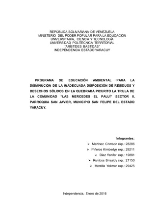 REPÚBLICA BOLIVARIANA DE VENEZUELA
MINISTERIO DEL PODER POPULAR PARA LA EDUCACIÓN
UNIVERSITARIA, CIENCIA Y TECNOLOGÍA
UNIVERSIDAD POLITÉCNICA TERRITORIAL
“ARÍSTIDES BASTIDAS”
INDEPENDENCIA ESTADO YARACUY
PROGRAMA DE EDUCACIÓN AMBIENTAL PARA LA
DISMINUCIÓN DE LA INADECUADA DISPOSICIÓN DE RESIDUOS Y
DESECHOS SÓLIDOS EN LA QUEBRADA PICURITO LA TRILLA DE
LA COMUNIDAD “LAS MERCEDES EL PAUJÍ” SECTOR II,
PARROQUIA SAN JAVIER, MUNICIPIO SAN FELIPE DEL ESTADO
YARACUY.
Integrantes:
 Martínez Crimson exp.: 28286
 Piñeros Kimberlyn exp.: 29211
 Díaz Yenifer exp.: 19881
 Rumbos Brisaidy exp.: 21150
 Montilla Yelimar exp.: 29425
Independencia, Enero de 2016
 