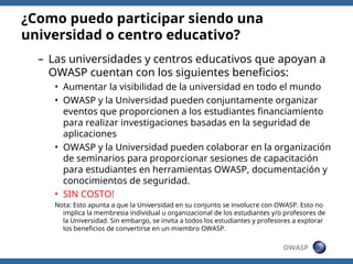 OWASP
– Las universidades y centros educativos que apoyan a
OWASP cuentan con los siguientes beneficios:
• Aumentar la visibilidad de la universidad en todo el mundo
• OWASP y la Universidad pueden conjuntamente organizar
eventos que proporcionen a los estudiantes financiamiento
para realizar investigaciones basadas en la seguridad de
aplicaciones
• OWASP y la Universidad pueden colaborar en la organización
de seminarios para proporcionar sesiones de capacitación
para estudiantes en herramientas OWASP, documentación y
conocimientos de seguridad.
• SIN COSTO!
Nota: Esto apunta a que la Universidad en su conjunto se involucre con OWASP. Esto no
implica la membresia individual u organizacional de los estudiantes y/o profesores de
la Universidad. Sin embargo, se invita a todos los estudiantes y profesores a explorar
los beneficios de convertirse en un miembro OWASP.
¿Como puedo participar siendo una
universidad o centro educativo?
 