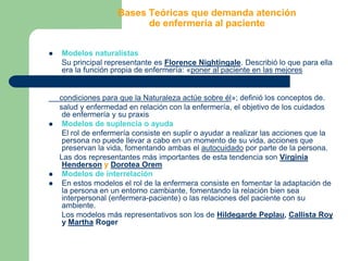 Bases Teóricas que demanda atención de enfermería al pacienteModelos naturalistas      Su principal representante es Florence Nightingale. Describió lo que para ella era la función propia de enfermería: «poner al paciente en las mejores      condiciones para que la Naturaleza actúe sobre él»; definió los conceptos de.      salud y enfermedad en relación con la enfermería, el objetivo de los cuidados de enfermería y su praxisModelos de suplencia o ayuda      El rol de enfermería consiste en suplir o ayudar a realizar las acciones que la persona no puede llevar a cabo en un momento de su vida, acciones que preservan la vida, fomentando ambas el autocuidado por parte de la persona.     Las dos representantes más importantes de esta tendencia son Virginia Henderson y Dorotea OremModelos de interrelaciónEn estos modelos el rol de la enfermera consiste en fomentar la adaptación de la persona en un entorno cambiante, fomentando la relación bien sea interpersonal (enfermera-paciente) o las relaciones del paciente con su ambiente.      Los modelos más representativos son los de Hildegarde Peplau, Callista Roy y Martha Roger