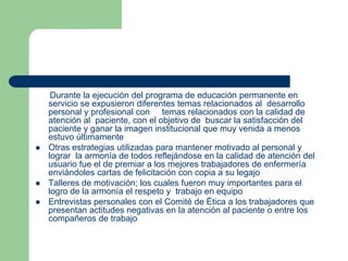       Durante la ejecución del programa de educación permanente en servicio se expusieron diferentes temas relacionados al  desarrollo personal y profesional con     temas relacionados con la calidad de atención al  paciente, con el objetivo de  buscar la satisfacción del paciente y ganar la imagen institucional que muy venida a menos estuvo últimamenteOtras estrategias utilizadas para mantener motivado al personal y lograr  la armonía de todos reflejándose en la calidad de atención del usuario fue el de premiar a los mejores trabajadores de enfermería enviándoles cartas de felicitación con copia a su legajoTalleres de motivación; los cuales fueron muy importantes para el logro de la armonía el respeto y  trabajo en equipo Entrevistas personales con el Comité de Ética a los trabajadores que presentan actitudes negativas en la atención al paciente o entre los compañeros de trabajo