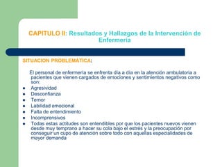 CAPITULO II: Resultados y Hallazgos de la Intervención de  EnfermeríaSITUACION PROBLEMÁTICA:     El personal de enfermería se enfrenta día a día en la atención ambulatoria a pacientes que vienen cargados de emociones y sentimientos negativos como son:AgresividadDesconfianzaTemorLabilidad emocionalFalta de entendimientoIncomprensivosTodas estas actitudes son entendibles por que los pacientes nuevos vienen desde muy temprano a hacer su cola bajo el estrés y la preocupación por conseguir un cupo de atención sobre todo con aquellas especialidades de mayor demanda 