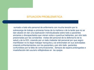                         SITUACION PROBLEMÁTICAsumado a todo ello personal de enfermería con mucha tensión por la sobrecarga de trabajo a primeras horas de la mañana o de la tarde que no se dan abasto en dar una explicación individualizada sobre todo a pacientes ancianos o discapacitados que vienen solos o quechua hablantes, por otro lado presionadas por las constantes  visitas del personal de la defensoría de la salud y de la OCI, creando por un lado malestar del personal por que según manifiestan no le dejan trabajar tranquilos y se entrometen en sus actividades creando enfrentamientos con los pacientes y por otro lado  pacientes confundidos por la falta de comunicaciones , tiempos de espera prolongadas e insatisfacción del usurario reflejándose en  las quejas