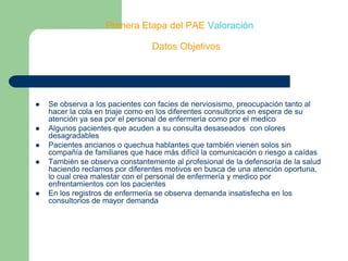 Primera Etapa del PAE ValoraciónDatos ObjetivosSe observa a los pacientes con facies de nerviosismo, preocupación tanto al hacer la cola en triaje como en los diferentes consultorios en espera de su atención ya sea por el personal de enfermería como por el medicoAlgunos pacientes que acuden a su consulta desaseados  con olores desagradables Pacientes ancianos o quechua hablantes que también vienen solos sin compañía de familiares que hace más difícil la comunicación o riesgo a caídasTambién se observa constantemente al profesional de la defensoría de la salud haciendo reclamos por diferentes motivos en busca de una atención oportuna, lo cual crea malestar con el personal de enfermería y medico por enfrentamientos con los pacientesEn los registros de enfermería se observa demanda insatisfecha en los consultorios de mayor demanda