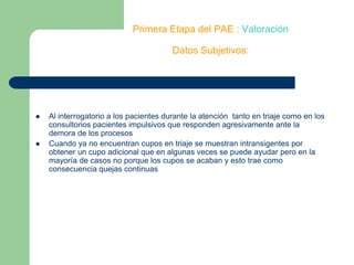 Primera Etapa del PAE : ValoraciónDatos Subjetivos:Al interrogatorio a los pacientes durante la atención  tanto en triaje como en los consultorios pacientes impulsivos que responden agresivamente ante la demora de los procesosCuando ya no encuentran cupos en triaje se muestran intransigentes por obtener un cupo adicional que en algunas veces se puede ayudar pero en la mayoría de casos no porque los cupos se acaban y esto trae como consecuencia quejas continuas