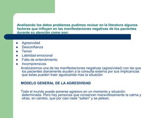 Analizando los datos problemas pudimos revisar en la literatura algunos factores que influyen en las manifestaciones negativas de los pacientes durante su atención como son:AgresividadDesconfianzaTemorLabilidad emocionalFalta de entendimientoIncomprensivos     Analizaremos una de las manifestaciones negativas (agresividad) con las que los pacientes diariamente acuden a la consulta externa por sus implicancias que estas pueden traer agudizando mas la situación     MODELO GENERAL DE LA AGRESIVIDAD     Todo el mundo puede ponerse agresivo en un momento y situación determinada. Pero hay personas que conservan maravillosamente la calma y otras, en cambio, que por casi nada "saltan" y se pelean. 