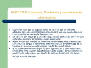 CAPITULO III: Limitaciones,  Conclusiones y recomendaciones:LIMITACIONESCuando se inicio con las capacitaciones no se contó con un ambiente adecuado por estar en remodelación el auditorio lo que creo incomodidades e inconvenientes para proyectar las ponencias.No se contó con apoyo de la unidad de capacitación del hospital con el breck ni material de escritorio como folder, papel, lapicero etc.Haber iniciado con retrasos las ponencias por tardanzas en la asistencia del personal, esto porque el personal de enfermería salía a almorzar luego de su trabajo o en algunos casos terminaban más tarde sus actividades El no poder tomar decisiones por no tener injerencia en la parte medica hay limitaciones en la solución de problemas en este aspecto, pero en lo referente a enfermería se tiene apoyo de la Jefa del Dpto. de Enfermería y se puede trabajar sin contratiempos