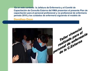 Es en este contexto  la Jefatura de Enfermería y el Comité de Capacitación de Consulta Externa del HMA presentan el presente Plan de capacitación para el personal profesional y no profesional de enfermería periodo 2010 y los cuidados de enfermería siguiendo el modelo de Dorothea OremTaller vivencialrealizada para el personal de enfermeria de la C.Externa