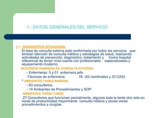           1.- DATOS GENERALES DEL SERVICIO1.1.  DIAGNOSTICO SITUACIONAL      El área de consulta externa está conformada por todos los servicios   que brindan atención de consulta médica y estrategias de salud, realizando actividades de prevención, diagnóstico, tratamiento y     Como hospital referencial de tercer nivel cuenta con profesionales    especializados y equipamiento moderno.RECURSOS HUMANOS DE CONSULTA EXTERNA           - Enfermeras: 5 y 01  enfermera jefa            -Técnicos de enfermería:	76  (42 nombrados y 33 CAS)      * AMBIENTES TURNO MAÑANA           - 83 consultorios           - 14 Ambientes de Procedimientos y SOP:AMBIENTES TURNO TARDE       27 Consultorios que funcionan parcialmente, algunos toda la tarde otro solo en horas de productividad mayormente  consulta médica y pocas veces  procedimientos y cirugías