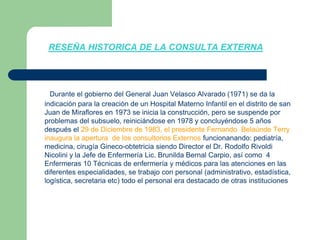 RESEÑA HISTORICA DE LA CONSULTA EXTERNADurante el gobierno del General Juan Velasco Alvarado (1971) se da la indicación para la creación de un Hospital Materno Infantil en el distrito de san Juan de Miraflores en 1973 se inicia la construcción, pero se suspende por problemas del subsuelo, reiniciándose en 1978 y concluyéndose 5 años después el 29 de Diciembre de 1983, el presidente Fernando  Belaúnde Terry  inaugura la apertura  de los consultorios Externos funcionanando: pediatría, medicina, cirugía Gineco-obtetricia siendo Director el Dr. Rodolfo Rivoldi Nicolini y la Jefe de Enfermería Lic. Brunilda Bernal Carpio, así como  4 Enfermeras 10 Técnicas de enfermería y médicos para las atenciones en las diferentes especialidades, se trabajo con personal (administrativo, estadística, logística, secretaria etc) todo el personal era destacado de otras instituciones