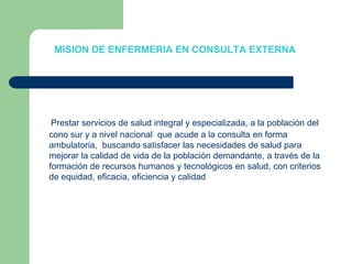 MISION DE ENFERMERIA EN CONSULTA EXTERNAPrestar servicios de salud integral y especializada, a la población del cono sur y a nivel nacional  que acude a la consulta en forma ambulatoria,  buscando satisfacer las necesidades de salud para mejorar la calidad de vida de la población demandante, a través de la formación de recursos humanos y tecnológicos en salud, con criterios de equidad, eficacia, eficiencia y calidad