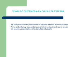 VISIÓN DE ENFERMERIA EN CONSULTA EXTERNA Ser un hospital líder en prestaciones de servicios de salud especializadas en forma ambulatoria y reconocida nacional e internacionalmente por la calidad del servicio y respeto pleno a los derechos del usuario
