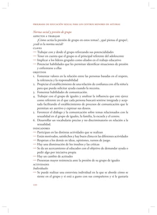 programa de educación sexual para los centros menores de asturias

Norma social y presión de grupo
aspectos a trabajar
   ¿Cómo actúa la presión de grupo en estos temas?, ¿qué piensa el grupo?,
¿cuál es la norma social?
claves
 Trabajar con y desde el grupo reforzando sus potencialidades
 Tener en cuenta que el grupo es el principal referente del adolescente
 Implicar a los líderes grupales como aliados en el trabajo educativo
 Potenciar habilidades que les permitan identiﬁcar situaciones de presión
   y enfrentarse a ellas
objetivos
1. Fomentar valores en la relación entre las personas basadas en el respeto,
   la tolerancia y la responsabilidad
2. Propiciar el establecimiento de una relación de conﬁanza con el/la niño/a
   para que pueda solicitar ayuda cuando la necesita.
3. Fomentar habilidades de comunicación.
4. Trabajar con el grupo de iguales y analizar la inﬂuencia que este ejerce
   como referente en el que cada persona buscará sentirse integrada y acep-
   tada facilitando el establecimiento de procesos de comunicación que le
   permitan ser asertivo y expresar sus deseos.
5. Favorecer el diálogo y la comunicación sobre temas relacionados con la
   sexualidad en el grupo de iguales, la familia, la escuela y el centro.
6. Desarrollar un vocabulario preciso y no discriminatorio en relación a la
   sexualidad.
indicadores
 Participan en las distintas actividades que se realizan
 Están motivados, satisfechos y hay buen clima en las diferentes actividades
 Respetan a los demás en ideas, opiniones, turnos de juego.
 Hay una disminución de los insultos y las críticas
 Se da un acercamiento al educador con el objetivo de demandar ayuda o
   pedir algo por iniciativa propia
 Hay un cambio de actitudes
 Presentan mayor resistencia ante la presión de su grupo de iguales
actividades
Individuales
 Se puede realizar una entrevista individual en la que se aborde cómo se
   siente en el grupo y si está a gusto con sus compañeros y si le gustaría


 