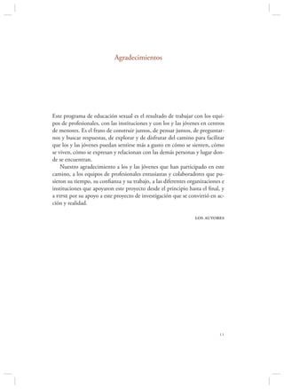 Agradecimientos




Este programa de educación sexual es el resultado de trabajar con los equi-
pos de profesionales, con las instituciones y con los y las jóvenes en centros
de menores. Es el fruto de construir juntos, de pensar juntos, de preguntar-
nos y buscar respuestas, de explorar y de disfrutar del camino para facilitar
que los y las jóvenes puedan sentirse más a gusto en cómo se sienten, cómo
se viven, cómo se expresan y relacionan con las demás personas y lugar don-
de se encuentran.
    Nuestro agradecimiento a los y las jóvenes que han participado en este
camino, a los equipos de profesionales entusiastas y colaboradores que pu-
sieron su tiempo, su conﬁanza y su trabajo, a las diferentes organizaciones e
instituciones que apoyaron este proyecto desde el principio hasta el ﬁnal, y
a fipse por su apoyo a este proyecto de investigación que se convirtió en ac-
ción y realidad.

                                                                los autores




                                                                           
 