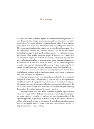 Presentación




La educación sexual y afectiva, a pesar de su extraordinaria importancia, ha
sido durante mucho tiempo una mera declaración de intenciones con pocos
contenidos. Durante décadas que todos recordamos, hablar de sexo era tanto
como pecar, pues se veía en el mismo una suerte de pecado y vicio inconfesa-
ble, mientras que la afectividad era algo que se aprendía por la mera experien-
cia. Por fortuna, las cosas han cambiado mucho y cada día se habla con más
naturalidad, aunque todavía queda un largo camino por recorrer y eso es es-
pecialmente válido para los centros de acogida de menores, pues esa experien-
cia en el aprendizaje se ve, en muchas ocasiones, entorpecida por contextos
previos hostiles que deben ser abordados para lograr un desarrollo psicoevo-
lutivo adecuado. Hablar de la educación sexual y afectiva no debe sorprender
a nadie, pues nada hay más natural a la vida que el sexo, aunque sea sólo co-
mo mera cuestión de supervivencia; otro tanto puede decirse del afecto.
    El sexo y la afectividad, la educación sexual y afectiva, no pueden dejar-
se al albur de amigos o amigas, y debe entenderse como lo que es: una parte
más en el desarrollo de las personas.
    Este programa supone un paso más en la normalización de la educación
integral de niños, niñas y adolescentes, y tiene un especial valor pues es re-
sultado del trabajo de equipos multidisciplinares, en los que han participado
jóvenes de los centros de menores. Además, supone dar cumplimiento a dos
de las líneas marcadas en el Plan de Infancia: las relativas a la participación y
la especíﬁca destinada a la educación sexual y afectiva.
    Este programa es, pues, una buena herramienta para los especialistas en
menores, ya que es fruto de la experiencia rica y variada de distintas insti-
tuciones, públicas y privadas, y en el que una parte importantísima de los
agentes implicados en garantizar el efectivo cumplimiento de los derechos de
niños, niñas y adolescentes, se han puesto de acuerdo para colaborar, junto
con los chicos y chicas de los centros de Asturias, en abordar una materia tan
importante como, a veces, ocultada.

                                                                              
 