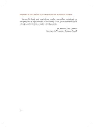 programa de educación sexual para los centros menores de asturias

    Aprovecho desde aquí para felicitar a todos cuantos han participado en
este programa y, especialmente, a los chicos y chicas que se enrolaron en la
tarea, pues ellos son sus verdaderos protagonistas.

                                                laura gonzález álvarez
                                  Consejera de Vivienda y Bienestar Social





 
