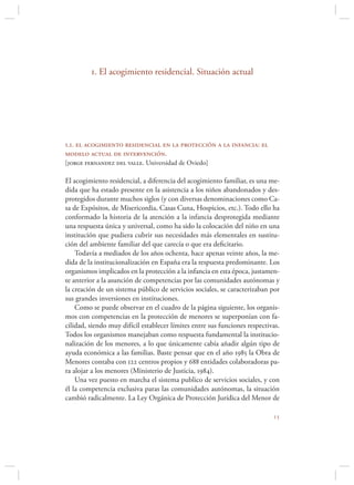 1. El acogimiento residencial. Situación actual




1.1. el acogimiento residencial en la protección a la infancia: el
modelo actual de intervención.
[jorge fernandez del valle. Universidad de Oviedo]

El acogimiento residencial, a diferencia del acogimiento familiar, es una me-
dida que ha estado presente en la asistencia a los niños abandonados y des-
protegidos durante muchos siglos (y con diversas denominaciones como Ca-
sa de Expósitos, de Misericordia, Casas Cuna, Hospicios, etc.). Todo ello ha
conformado la historia de la atención a la infancia desprotegida mediante
una respuesta única y universal, como ha sido la colocación del niño en una
institución que pudiera cubrir sus necesidades más elementales en sustitu-
ción del ambiente familiar del que carecía o que era deﬁcitario.
    Todavía a mediados de los años ochenta, hace apenas veinte años, la me-
dida de la institucionalización en España era la respuesta predominante. Los
organismos implicados en la protección a la infancia en esta época, justamen-
te anterior a la asunción de competencias por las comunidades autónomas y
la creación de un sistema público de servicios sociales, se caracterizaban por
sus grandes inversiones en instituciones.
    Como se puede observar en el cuadro de la página siguiente, los organis-
mos con competencias en la protección de menores se superponían con fa-
cilidad, siendo muy difícil establecer límites entre sus funciones respectivas.
Todos los organismos manejaban como respuesta fundamental la institucio-
nalización de los menores, a lo que únicamente cabía añadir algún tipo de
ayuda económica a las familias. Baste pensar que en el año 1985 la Obra de
Menores contaba con 122 centros propios y 688 entidades colaboradoras pa-
ra alojar a los menores (Ministerio de Justicia, 1984).
    Una vez puesto en marcha el sistema publico de servicios sociales, y con
él la competencia exclusiva paras las comunidades autónomas, la situación
cambió radicalmente. La Ley Orgánica de Protección Jurídica del Menor de

                                                                            
 