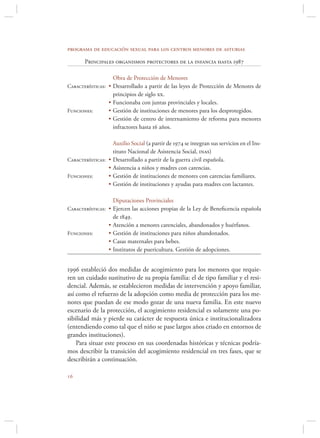programa de educación sexual para los centros menores de asturias

       Principales organismos protectores de la infancia hasta 1987

                     Obra de Protección de Menores
Características: • Desarrollado a partir de las leyes de Protección de Menores de
                   principios de siglo xx.
                 • Funcionaba con juntas provinciales y locales.
Funciones:       • Gestión de instituciones de menores para los desprotegidos.
                 • Gestión de centro de internamiento de reforma para menores
                   infractores hasta 16 años.

                     Auxilio Social (a partir de 1974 se integran sus servicios en el Ins-
                     tituto Nacional de Asistencia Social, inas)
Características: •   Desarrollado a partir de la guerra civil española.
                 •   Asistencia a niños y madres con carencias.
Funciones:       •   Gestión de instituciones de menores con carencias familiares.
                 •   Gestión de instituciones y ayudas para madres con lactantes.

                     Diputaciones Provinciales
Características: • Ejercen las acciones propias de la Ley de Beneﬁcencia española
                     de 1849.
                 •   Atención a menores carenciales, abandonados y huérfanos.
Funciones:       •   Gestión de instituciones para niños abandonados.
                 •   Casas maternales para bebes.
                 •   Institutos de puericultura. Gestión de adopciones.


1996 estableció dos medidas de acogimiento para los menores que requie-
ren un cuidado sustitutivo de su propia familia: el de tipo familiar y el resi-
dencial. Además, se establecieron medidas de intervención y apoyo familiar,
así como el refuerzo de la adopción como media de protección para los me-
nores que puedan de ese modo gozar de una nueva familia. En este nuevo
escenario de la protección, el acogimiento residencial es solamente una po-
sibilidad más y pierde su carácter de respuesta única e institucionalizadora
(entendiendo como tal que el niño se pase largos años criado en entornos de
grandes instituciones).
    Para situar este proceso en sus coordenadas históricas y técnicas podría-
mos describir la transición del acogimiento residencial en tres fases, que se
describirán a continuación.


 