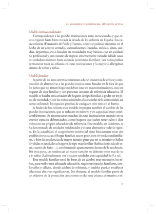 el acogimiento residencial. situación actual

Modelo institucionalizador
   Correspondiente a las grandes instituciones antes mencionadas y que es-
tuvo vigente hasta bien entrada la década de los ochenta en España. Sus ca-
racterísticas (Fernandez del Valle y Fuertes, 2000) se podrían sintetizar en el
hecho de ser centros cerrados, autosuﬁcientes (escuelas, médico, cines, can-
chas, deportivas, etc.), basados en necesidades muy básicas, con un cuidado
no profesional y con razones de ingreso enormemente variadas (desde casos
de verdadero maltrato hasta carencia económica familiar). Los niños podían
permanecer toda su infancia en estas instituciones y la mayoría albergaban
cientos de niños y niñas.

Modelo familiar
    A partir de los años setenta comienzan a darse iniciativas de crítica y cons-
trucción de alternativas a las grandes instituciones basadas en la idea de que
los niños que no tienen hogar no deben estar en macroinstituciones, sino en
hogares de tipo familiar y con personas cercanas de referencia educativa. El
modelo se basaba en la creación de hogares de tipo familiar, a poder ser en pi-
sos de vecindad, y con los niños asistiendo a las escuelas de la comunidad, así
como utilizando los espacios propios de cualquier otro niño en el barrio.
    A ﬁnales de los ochenta este modelo impregna también el cambio de las
grandes instituciones, que se reducen en número y en capacidad muy consi-
derablemente. Se reestructuran muchas de estas instituciones creando en su
interior espacios diferenciados, como hogares que suelen tener ocho o diez
niños con sus propios educadores de referencia. Este modelo, en ocasiones, se
ha denominado de unidades residenciales y es una alternativa todavía vigen-
te. En la actualidad, el acogimiento residencial tiene básicamente estas dos
posibles estructuras: el hogar familiar, sea en pisos o en viviendas unifamilia-
res, o bien las residencias de mayor tamaño pero que en su interior se hallan
divididas en unidades u hogares de tipo más familiar (habitaciones sala de es-
tar, cuartos de baño…), conformando apartamentos dentro de la residencia.
Por otra parte, las residencias de mayor tamaño no deberán tener mas de 30
a 35 niños (habitualmente tres o cuatro unidades con capacidad de 8 a 10).
    Este modelo familiar sentó las bases de un cambio muy necesario: los ni-
ños, para recibir una adecuada educación, requieren espacios familiares, con-
fortables y cálidos, donde adultos de referencia y estables puedan establecer
relaciones afectivas signiﬁcativas. No obstante, el modelo familiar partía de
un objetivo de la protección consistente en dar una crianza alternativa a ni-

                                                                              
 