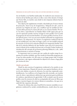 programa de educación sexual para los centros menores de asturias

ños sin familia o con familias inadecuadas. Se trataba de crear entornos sus-
titutivos de las familias para educar en ellos a estos niños durante el tiempo
que hiciera falta, en muchos casos desde la más temprana infancia hasta la
mayoría de edad.
    Este objetivo fue rápidamente revisado y desechado por el nuevo sistema
de protección. Tanto la Ley de Acogimiento y Adopción de 1987, como la
posterior Ley Orgánica de 1996, van a establecer que las medidas de inter-
vención deben priorizar la crianza del niño en un entorno familiar. Por tan-
to, los niños y especialmente sus familias deben recibir apoyo para que en
caso de separación puedan retornar al hogar lo antes posible (con la ayuda
de programas de intervención familiar). Si no fuera posible el retorno, los ni-
ños deberán pasar a vivir con una nueva familia (utilizando los acogimientos
familiares y las adopciones). En síntesis: el acogimiento residencial dejó de
ser una medida para criar niños sin hogar y pasó a ser una medida temporal
de atención al servicio de la solución deﬁnitiva de integración familiar. Esta
idea de la solución deﬁnitiva de tipo familiar como meta de la protección,
marcó el diseño de las medidas de protección en Estados Unidos mediante la
introducción del concepto de permanency planning (Maluccio y cols., 1986)
y posteriormente se asumió en Europa.
    Es importante tener en cuenta que este cambio de rumbo rompe los es-
quemas de muchas entidades, que han tratado de desarrollar programas pa-
ra que los niños puedan vivir allí como en un hogar propio todo el tiempo
que precisen y que siguen enfatizando los objetivos de crianza a largo plazo
por encima de otros.

Modelo especializado
    Desde los años noventa el acogimiento residencial se ha sumido en una
crisis muy importante. Después de tratar de crear espacios familiares y de tra-
tar de tener adultos cercanos de referencia, las cosas han empeorado consi-
derablemente. Los conﬂictos en los hogares han ido creciendo, con muchos
casos de niños y especialmente adolescentes que presentan graves problemas
de conducta, especialmente de agresividad. A ello se añaden casos de nuevos
perﬁles como los menores de edad no acompañados del norte de África que
llegan a nuestros hogares sin conocer idioma ni costumbres, a los que no es
nada fácil dar respuestas adecuadas
    Durante los últimos diez años el perﬁl de los menores atendidos en aco-
gimiento residencial ha variado considerablemente, siendo ahora los casos


 