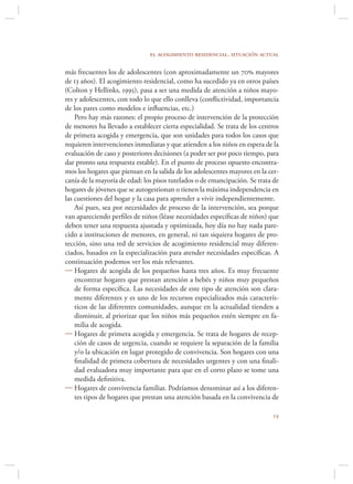 el acogimiento residencial. situación actual

más frecuentes los de adolescentes (con aproximadamente un 70 mayores
de 13 años). El acogimiento residencial, como ha sucedido ya en otros países
(Colton y Hellinks, 1995), pasa a ser una medida de atención a niños mayo-
res y adolescentes, con todo lo que ello conlleva (conﬂictividad, importancia
de los pares como modelos e inﬂuencias, etc.)
    Pero hay más razones: el propio proceso de intervención de la protección
de menores ha llevado a establecer cierta especialidad. Se trata de los centros
de primera acogida y emergencia, que son unidades para todos los casos que
requieren intervenciones inmediatas y que atienden a los niños en espera de la
evaluación de caso y posteriores decisiones (a poder ser por poco tiempo, para
dar pronto una respuesta estable). En el punto de proceso opuesto encontra-
mos los hogares que piensan en la salida de los adolescentes mayores en la cer-
canía de la mayoría de edad: los pisos tutelados o de emancipación. Se trata de
hogares de jóvenes que se autogestionan o tienen la máxima independencia en
las cuestiones del hogar y la casa para aprender a vivir independientemente.
    Así pues, sea por necesidades de proceso de la intervención, sea porque
van apareciendo perﬁles de niños (léase necesidades especíﬁcas de niños) que
deben tener una respuesta ajustada y optimizada, hoy día no hay nada pare-
cido a instituciones de menores, en general, ni tan siquiera hogares de pro-
tección, sino una red de servicios de acogimiento residencial muy diferen-
ciados, basados en la especialización para atender necesidades especíﬁcas. A
continuación podemos ver los más relevantes.
 Hogares de acogida de los pequeños hasta tres años. Es muy frecuente
    encontrar hogares que prestan atención a bebés y niños muy pequeños
    de forma especíﬁca. Las necesidades de este tipo de atención son clara-
    mente diferentes y es uno de los recursos especializados más caracterís-
    ticos de las diferentes comunidades, aunque en la actualidad tienden a
    disminuir, al priorizar que los niños más pequeños estén siempre en fa-
    milia de acogida.
 Hogares de primera acogida y emergencia. Se trata de hogares de recep-
    ción de casos de urgencia, cuando se requiere la separación de la familia
    y/o la ubicación en lugar protegido de convivencia. Son hogares con una
    ﬁnalidad de primera cobertura de necesidades urgentes y con una ﬁnali-
    dad evaluadora muy importante para que en el corto plazo se tome una
    medida deﬁnitiva.
 Hogares de convivencia familiar. Podríamos denominar así a los diferen-
    tes tipos de hogares que prestan una atención basada en la convivencia de

                                                                            
 