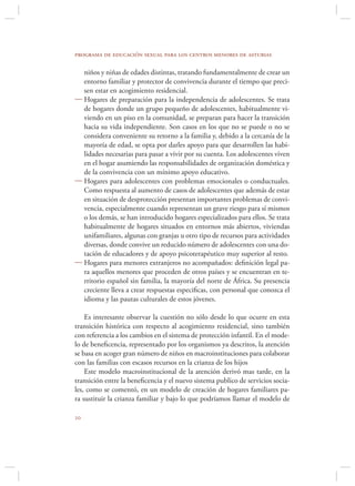 programa de educación sexual para los centros menores de asturias

  niños y niñas de edades distintas, tratando fundamentalmente de crear un
  entorno familiar y protector de convivencia durante el tiempo que preci-
  sen estar en acogimiento residencial.
 Hogares de preparación para la independencia de adolescentes. Se trata
  de hogares donde un grupo pequeño de adolescentes, habitualmente vi-
  viendo en un piso en la comunidad, se preparan para hacer la transición
  hacia su vida independiente. Son casos en los que no se puede o no se
  considera conveniente su retorno a la familia y, debido a la cercanía de la
  mayoría de edad, se opta por darles apoyo para que desarrollen las habi-
  lidades necesarias para pasar a vivir por su cuenta. Los adolescentes viven
  en el hogar asumiendo las responsabilidades de organización doméstica y
  de la convivencia con un mínimo apoyo educativo.
 Hogares para adolescentes con problemas emocionales o conductuales.
  Como respuesta al aumento de casos de adolescentes que además de estar
  en situación de desprotección presentan importantes problemas de convi-
  vencia, especialmente cuando representan un grave riesgo para sí mismos
  o los demás, se han introducido hogares especializados para ellos. Se trata
  habitualmente de hogares situados en entornos más abiertos, viviendas
  unifamiliares, algunas con granjas u otro tipo de recursos para actividades
  diversas, donde convive un reducido número de adolescentes con una do-
  tación de educadores y de apoyo psicoterapéutico muy superior al resto.
 Hogares para menores extranjeros no acompañados: deﬁnición legal pa-
  ra aquellos menores que proceden de otros países y se encuentran en te-
  rritorio español sin familia, la mayoría del norte de África. Su presencia
  creciente lleva a crear respuestas especiﬁcas, con personal que conozca el
  idioma y las pautas culturales de estos jóvenes.

    Es interesante observar la cuestión no sólo desde lo que ocurre en esta
transición histórica con respecto al acogimiento residencial, sino también
con referencia a los cambios en el sistema de protección infantil. En el mode-
lo de beneﬁcencia, representado por los organismos ya descritos, la atención
se basa en acoger gran número de niños en macroinstituciones para colaborar
con las familias con escasos recursos en la crianza de los hijos
    Este modelo macroinstitucional de la atención derivó mas tarde, en la
transición entre la beneﬁcencia y el nuevo sistema publico de servicios socia-
les, como se comentó, en un modelo de creación de hogares familiares pa-
ra sustituir la crianza familiar y bajo lo que podríamos llamar el modelo de


 