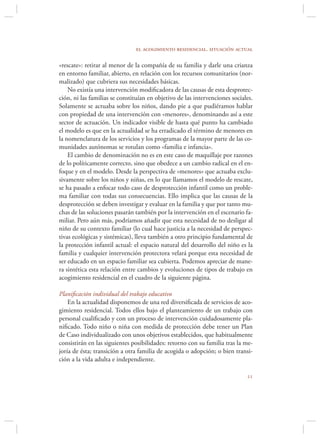 el acogimiento residencial. situación actual

«rescate»: retirar al menor de la compañía de su familia y darle una crianza
en entorno familiar, abierto, en relación con los recursos comunitarios (nor-
malizado) que cubriera sus necesidades básicas.
    No existía una intervención modiﬁcadora de las causas de esta desprotec-
ción, ni las familias se constituían en objetivo de las intervenciones sociales.
Solamente se actuaba sobre los niños, dando pie a que pudiéramos hablar
con propiedad de una intervención con «menores», denominando así a este
sector de actuación. Un indicador visible de hasta qué punto ha cambiado
el modelo es que en la actualidad se ha erradicado el término de menores en
la nomenclatura de los servicios y los programas de la mayor parte de las co-
munidades autónomas se rotulan como «familia e infancia».
    El cambio de denominación no es en este caso de maquillaje por razones
de lo políticamente correcto, sino que obedece a un cambio radical en el en-
foque y en el modelo. Desde la perspectiva de «menores» que actuaba exclu-
sivamente sobre los niños y niñas, en lo que llamamos el modelo de rescate,
se ha pasado a enfocar todo caso de desprotección infantil como un proble-
ma familiar con todas sus consecuencias. Ello implica que las causas de la
desprotección se deben investigar y evaluar en la familia y que por tanto mu-
chas de las soluciones pasarán también por la intervención en el escenario fa-
miliar. Pero aún más, podríamos añadir que esta necesidad de no desligar al
niño de su contexto familiar (lo cual hace justicia a la necesidad de perspec-
tivas ecológicas y sistémicas), lleva también a otro principio fundamental de
la protección infantil actual: el espacio natural del desarrollo del niño es la
familia y cualquier intervención protectora velará porque esta necesidad de
ser educado en un espacio familiar sea cubierta. Podemos apreciar de mane-
ra sintética esta relación entre cambios y evoluciones de tipos de trabajo en
acogimiento residencial en el cuadro de la siguiente página.

Planiﬁcación individual del trabajo educativo
    En la actualidad disponemos de una red diversiﬁcada de servicios de aco-
gimiento residencial. Todos ellos bajo el planteamiento de un trabajo con
personal cualiﬁcado y con un proceso de intervención cuidadosamente pla-
niﬁcado. Todo niño o niña con medida de protección debe tener un Plan
de Caso individualizado con unos objetivos establecidos, que habitualmente
consistirán en las siguientes posibilidades: retorno con su familia tras la me-
joría de ésta; transición a otra familia de acogida o adopción; o bien transi-
ción a la vida adulta e independiente.

                                                                             
 