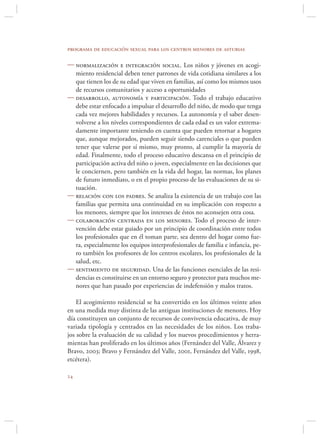programa de educación sexual para los centros menores de asturias

 normalización e integración social. Los niños y jóvenes en acogi-
  miento residencial deben tener patrones de vida cotidiana similares a los
  que tienen los de su edad que viven en familias, así como los mismos usos
  de recursos comunitarios y acceso a oportunidades
 desarrollo, autonomía y participación. Todo el trabajo educativo
  debe estar enfocado a impulsar el desarrollo del niño, de modo que tenga
  cada vez mejores habilidades y recursos. La autonomía y el saber desen-
  volverse a los niveles correspondientes de cada edad es un valor extrema-
  damente importante teniendo en cuenta que pueden retornar a hogares
  que, aunque mejorados, pueden seguir siendo carenciales o que pueden
  tener que valerse por sí mismo, muy pronto, al cumplir la mayoría de
  edad. Finalmente, todo el proceso educativo descansa en el principio de
  participación activa del niño o joven, especialmente en las decisiones que
  le conciernen, pero también en la vida del hogar, las normas, los planes
  de futuro inmediato, o en el propio proceso de las evaluaciones de su si-
  tuación.
 relación con los padres. Se analiza la existencia de un trabajo con las
  familias que permita una continuidad en su implicación con respecto a
  los menores, siempre que los intereses de éstos no aconsejen otra cosa.
 colaboración centrada en los menores. Todo el proceso de inter-
  vención debe estar guiado por un principio de coordinación entre todos
  los profesionales que en él toman parte, sea dentro del hogar como fue-
  ra, especialmente los equipos interprofesionales de familia e infancia, pe-
  ro también los profesores de los centros escolares, los profesionales de la
  salud, etc.
 sentimiento de seguridad. Una de las funciones esenciales de las resi-
  dencias es constituirse en un entorno seguro y protector para muchos me-
  nores que han pasado por experiencias de indefensión y malos tratos.

    El acogimiento residencial se ha convertido en los últimos veinte años
en una medida muy distinta de las antiguas instituciones de menores. Hoy
día constituyen un conjunto de recursos de convivencia educativa, de muy
variada tipología y centrados en las necesidades de los niños. Los traba-
jos sobre la evaluación de su calidad y los nuevos procedimientos y herra-
mientas han proliferado en los últimos años (Fernández del Valle, Álvarez y
Bravo, 2003; Bravo y Fernández del Valle, 2001, Fernández del Valle, 1998,
etcétera).


 
