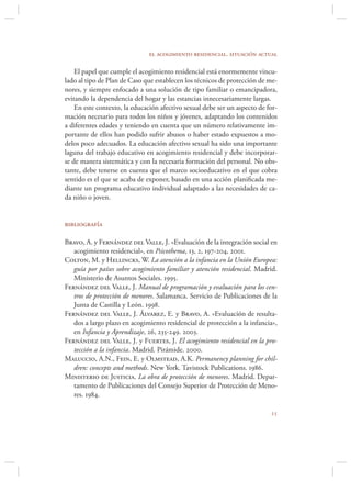 el acogimiento residencial. situación actual

    El papel que cumple el acogimiento residencial está enormemente vincu-
lado al tipo de Plan de Caso que establecen los técnicos de protección de me-
nores, y siempre enfocado a una solución de tipo familiar o emancipadora,
evitando la dependencia del hogar y las estancias innecesariamente largas.
    En este contexto, la educación afectivo sexual debe ser un aspecto de for-
mación necesario para todos los niños y jóvenes, adaptando los contenidos
a diferentes edades y teniendo en cuenta que un número relativamente im-
portante de ellos han podido sufrir abusos o haber estado expuestos a mo-
delos poco adecuados. La educación afectivo sexual ha sido una importante
laguna del trabajo educativo en acogimiento residencial y debe incorporar-
se de manera sistemática y con la necesaria formación del personal. No obs-
tante, debe tenerse en cuenta que el marco socioeducativo en el que cobra
sentido es el que se acaba de exponer, basado en una acción planiﬁcada me-
diante un programa educativo individual adaptado a las necesidades de ca-
da niño o joven.


bibliografía

Bravo, A. y Fernández del Valle, J. «Evaluación de la integración social en
   acogimiento residencial», en Psicothema, 13, 2, 197-204, 2001.
Colton, M. y Hellincks, W. La atención a la infancia en la Unión Europea:
   guía por países sobre acogimiento familiar y atención residencial. Madrid.
   Ministerio de Asuntos Sociales. 1995.
Fernández del Valle, J. Manual de programación y evaluación para los cen-
   tros de protección de menores. Salamanca. Servicio de Publicaciones de la
   Junta de Castilla y León. 1998.
Fernández del Valle, J. Álvarez, E. y Bravo, A. «Evaluación de resulta-
   dos a largo plazo en acogimiento residencial de protección a la infancia»,
   en Infancia y Aprendizaje, 26, 235-249. 2003.
Fernández del Valle, J. y Fuertes, J. El acogimiento residencial en la pro-
   tección a la infancia. Madrid. Pirámide. 2000.
Maluccio, A.N., Fein, E. y Olmstead, A.K. Permanency planning for chil-
   dren: concepts and methods. New York. Tavistock Publications. 1986.
Ministerio de Justicia. La obra de protección de menores. Madrid. Depar-
   tamento de Publicaciones del Consejo Superior de Protección de Meno-
   res. 1984.

                                                                           
 