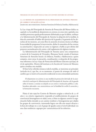 programa de educación sexual para los centros menores de asturias

1.2. la medida de alojamiento en el principado de asturias: proceso
de cambio y situación actual
[marta del arco fernández. Instituto Asturiano de Infancia, Familia y Adolescencia]

La Ley 1/1995 del Principado de Asturias de Protección del Menor dedica su
capítulo x a la medida de alojamiento en centros; en estos siete capítulos esta
medida protectora queda perfectamente delimitada ya que la deﬁne, atribuye
a la Administración del Principado de Asturias la adopción de la medida, la
dota de contenido al hablar del ejercicio de la guarda y la garantía de los de-
rechos de los menores, así como lleva la atención al terreno técnico al reﬂejar
la necesidad de programar la intervención, deﬁne la naturaleza de los centros
su autorización e inspección así como su régimen y habla ya por último del
proyecto socioeducativo de centro y del reglamento de régimen interior.
    La Administración del Principado de Asturias ejerce esta competencia
a través de la Consejería de Vivienda y Bienestar Social, siendo el Instituto
Asturiano de Atención Social a la Infancia, Familia y Adolescencia a quien
compete, entre otras, la ejecución, coordinación y evaluación de los progra-
mas referentes a la Ley 1/1995 de Protección del Menor (Decreto 139/1999, de
16 de septiembre. Dentro del instituto es la Sección de Centros de Menores
quien coordina esta medida.
    Si bien la ley referida enmarca toda la medida, se menciona un principio
(artículo 60.1), que fue, en su momento, el punto de arranque de todo el
cambio que se inició en la atención residencial en esta comunidad autónoma

         El alojamiento en centros es una medida de protección derivada de la asun-
     ción de la tutela por la Administración del Principado de Asturias o de la guarda
     sobre el menor y consiste en alojarlo en un centro o institución pública o cola-
     boradora adecuada a sus características con la ﬁnalidad de recibir la atención y
     la formación necesarias.

    Hasta el año 1999 los Centros de Menores acogían a niños/as de 3 a 18
años y su criterio organizativo respondía al establecimiento de grupos de
convivencia heterogéneos en edad y sexo, si bien en algunos centros la orga-
nización había iniciado ya un camino tendente a homogeneizar por edades
los grupos de convivencia, intentando lograr con ello una mayor eﬁcacia a
la hora de trabajar en y con el grupo de iguales como el nivel individual: era
una clara tendencia a agrupar por «características de los niños/as».


 