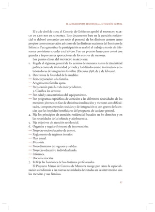 el acogimiento residencial. situación actual

    El 25 de abril de 2002 el Consejo de Gobierno aprobó el proyecto mar-
co de centros de menores. Este documento base en la atención residen-
cial se elaboró contando con todo el personal de los distintos centros tanto
propios como concertados así como de las distintas secciones del Instituto de
Infancia. Para garantizar la participación se realizó el trabajo a través de dife-
rentes comisiones creadas a tal efecto. Fue un proceso lento pero contó con
grandes e importantes aportaciones de los centros de menores.
    Los puntos claves del proyecto marco son:
1. Regula el régimen general de los centros de menores: tanto de titularidad
    pública como de titularidad privada y habilitados como instituciones co-
    laboradoras de integración familiar (Decreto 5/98, de 5 de febrero).
2. Determina la ﬁnalidad de la medida:
 Reincorporación a la familia.
 Acogimiento familia ajena.
 Preparación para la vida independiente.
    3. Clasiﬁca los centros:
 Por edad y características del equipamiento.
 Por programas especíﬁcos de atención a las diferentes necesidades de los
    menores: jóvenes en fase de desistitucionalización y menores con diﬁcul-
    tades, comportamentales sociales y de integración o con graves deﬁcien-
    cias que les impidan beneﬁciarse del programa de carácter general.
4. Fija los principios de atención residencial: basados en los derechos y en
    las necesidades de la infancia y adolescencia.
5. Fija objetivos de atención residencial.
6. Organiza y regula el sistema de intervención:
 Proyecto socioeducativo de centro.
 Reglamento de régimen interior.
 Plan anual.
 Memoria
 Procedimiento de ingresos y salidas.
 Proyecto educativo individualizado.
 Informes.
 Documentación.
7. Reﬂeja las funciones de los distintos profesionales.
    El Proyecto Marco de Centros de Menores recoge por tanto la especiali-
zación atendiendo a las nuevas necesidades detectadas en la intervención con
los menores y sus familias.

                                                                               
 