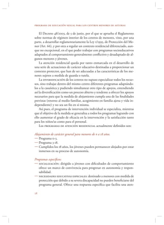 programa de educación sexual para los centros menores de asturias

    El Decreto 48/2003, de 5 de junio, por el que se aprueba el Reglamento
sobre normas de régimen interior de los centros de menores, vino, por una
parte, a desarrollar reglamentariamente la Ley 1/1995, de Protección del Me-
nor (Art. 66), y por otra a regular un contexto residencial diferenciado, aun-
que no excepcional, en el que poder trabajar con programas socioeducativos
adaptados al comportamiento generalmente conﬂictivo y desadaptado de al-
gunos menores y jóvenes.
    La atención residencial queda por tanto enmarcada en el desarrollo de
una serie de actuaciones de carácter educativo destinadas a proporcionar un
contexto protector, que han de ser adecuadas a las características de los me-
nores sujetos a medida de guarda o tutela.
    La diversificación de los centros no supuso especializar todos los recur-
sos, sino trabajar dentro del mismo centro diferentes programas adaptándo-
los a la casuística y pudiendo simultanear otro tipo de apoyos, entendiendo
así la diversiﬁcación como un proceso abierto y tendente a ofrecer los apoyos
necesarios para que la medida de alojamiento cumpla una de las ﬁnalidades
previstas (retorno al medio familiar, acogimiento en familia ajena y vida in-
dependiente) y no sea un ﬁn en sí misma.
    Así pues, el programa de intervención individual se especializa, mientras
que el objetivo de la medida se generaliza a todos los programas logrando con
ello aumentar el grado de eﬁcacia en la intervención y la satisfacción tanto
para los niños/as como para el personal.
    Los programas de atención residencial actualmente deﬁnidos son:

Alojamiento de carácter general para menores de 0 a 18 años.
 Programa 0-3.
 Programa 3-18.
 Cumplidos los 18 años, los jóvenes pueden permanecer alojados por estar
   inmersos en su proceso de autonomía.

Programas especíﬁcos:
 socialización: dirigido a jóvenes con diﬁcultades de comportamiento
   ofrece un marco de convivencia para progresar en autonomía y respon-
   sabilidad.
 necesidades educativas especiales: destinado a menores con medida de
   protección que debido a su severa discapacidad no pueden beneﬁciarse del
   programa general. Ofrece una respuesta especíﬁca que facilita una aten-


 