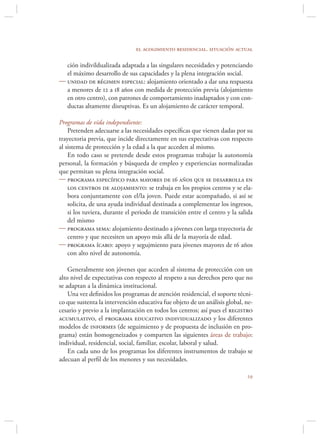 el acogimiento residencial. situación actual

  ción indivildualizada adaptada a las singulares necesidades y potenciando
  el máximo desarrollo de sus capacidades y la plena integración social.
 unidad de régimen especial: alojamiento orientado a dar una respuesta
  a menores de 12 a 18 años con medida de protección previa (alojamiento
  en otro centro), con patrones de comportamiento inadaptados y con con-
  ductas altamente disruptivas. Es un alojamiento de carácter temporal.

Programas de vida independiente:
    Pretenden adecuarse a las necesidades especíﬁcas que vienen dadas por su
trayectoria previa, que incide directamente en sus expectativas con respecto
al sistema de protección y la edad a la que acceden al mismo.
    En todo caso se pretende desde estos programas trabajar la autonomía
personal, la formación y búsqueda de empleo y experiencias normalizadas
que permitan su plena integración social.
 programa específico para mayores de 16 años que se desarrolla en
    los centros de alojamiento: se trabaja en los propios centros y se ela-
    bora conjuntamente con el/la joven. Puede estar acompañado, si así se
    solicita, de una ayuda individual destinada a complementar los ingresos,
    si los tuviera, durante el periodo de transición entre el centro y la salida
    del mismo
 programa sema: alojamiento destinado a jóvenes con larga trayectoria de
    centro y que necesiten un apoyo más allá de la mayoría de edad.
 programa ícaro: apoyo y segujmiento para jóvenes mayores de 16 años
    con alto nivel de autonomía.

    Generalmente son jóvenes que acceden al sistema de protección con un
alto nivel de expectativas con respecto al respeto a sus derechos pero que no
se adaptan a la dinámica institucional.
    Una vez deﬁnidos los programas de atención residencial, el soporte técni-
co que sustenta la intervención educativa fue objeto de un análisis global, ne-
cesario y previo a la implantación en todos los centros; así pues el registro
acumulativo, el programa educativo individualizado y los diferentes
modelos de informes (de seguimiento y de propuesta de inclusión en pro-
grama) están homogeneizados y comparten las siguientes áreas de trabajo:
individual, residencial, social, familiar, escolar, laboral y salud.
    En cada uno de los programas los diferentes instrumentos de trabajo se
adecuan al perﬁl de los menores y sus necesidades.

                                                                             
 