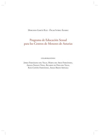 Mercedes García Ruiz · Óscar Suárez Álvarez



     Programa de Educación Sexual
para los Centros de Menores de Asturias



                  colaboraciones:

Jorge Fernández del Valle, Marta del Arco Fernández,
   Amalia Franco Vidal, Ricardo de Dios del Valle,
    Rafa Cofiño Fernández, Amaia Bravo Arteaga
 