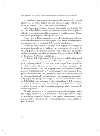 programa de educación sexual para los centros menores de asturias

    En paralelo con todo este proceso de cambio, la formación del personal
educativo de los centros adquirió una gran trascendencia por ser parte mis-
ma de este proceso y por servir de análisis y de reﬂexión.
    La formación por programas, teniendo en cuenta la diversiﬁcación, fue
necesaria, si bien hubo temas que por su carácter transversal se dirigieron a
todos los centros por igual; así fue como ocurrió con el curso sobre Educa-
ción Sexual que se impartió a lo largo del año 2000.
    En este curso se abordaron cuestiones generales, pero fundamentalmente
se abrió el debate en cada uno de los equipos de los centros sobre la interven-
ción educativa sobre la sexualidad de los niños/as y adolescentes.
    Durante los años 2001/02 se colaboró en el proyecto de investigación
aprobado y ﬁnanciado por la Fundación para Investigación y Prevención de
sida en España: «Conocimientos, actitudes y comportamientos relacionados
con la transmisión sexual del vih en jóvenes residentes en Centros de Meno-
res de Asturias, País Vasco y Castilla León».
    «Evaluación de la implementación de un Programa de Educación Sexual
en Centros de Menores de Asturias y País Vasco» fue la segunda fase del pro-
yecto de investigación de la convocatoria fipse 2004/05. Esta segunda fase
se realizó a través de diferentes cursos en los que participaron educadores de
los distintos centros. El objetivo, un programa de educación sexual para los
centros y la incorporación al Programa educativo individualizado de as-
pectos del desarrollo evolutivo, de identidad sexual, de la construcción social
del género, de las actitudes ,de la autoestima y autoconcepto de la norma so-
cial y grupal, de la percepción de riesgo, de la educación sentimental y eróti-
ca, de habilidades interpersonales, la orientación del deseo, de la contracep-
ción y la anticoncepción… aspectos que incorporados al documento técnico
de trabajo formaran parte de la atención intregral que desde los centros de
menores se pretende.
    Todo ello forma parte de un proceso abierto y participativo y por ello su-
jeto siempre al cambio y a la incorporación de nuevos proyectos que hagan
del alojamiento una medida dinámica y que suponga una mejora en la aten-
ción a los niños, a las niñas y a los jóvenes alojados/as en centros del Princi-
pado de Asturias.





 